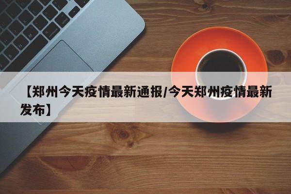 【郑州今天疫情最新通报/今天郑州疫情最新发布】