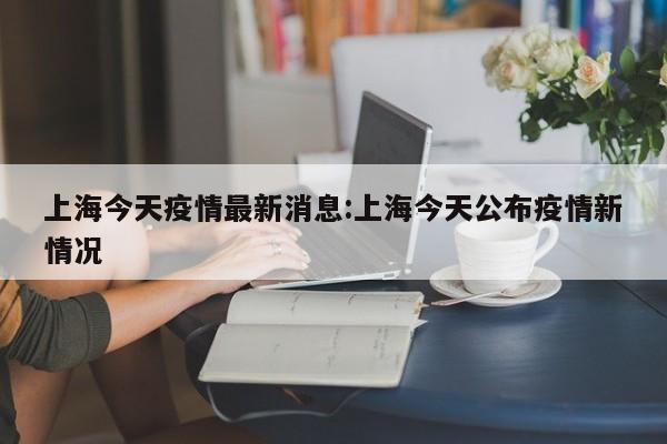 上海今天疫情最新消息:上海今天公布疫情新情况