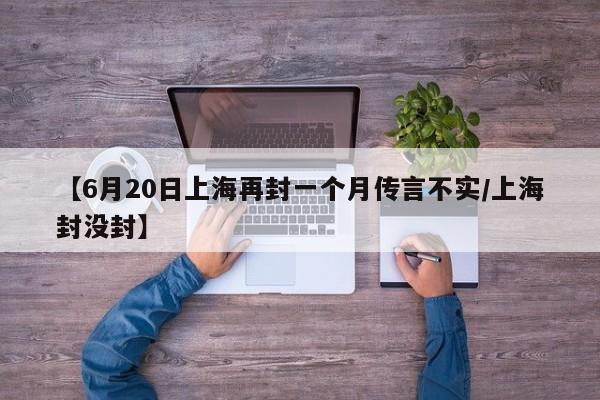 【6月20日上海再封一个月传言不实/上海封没封】