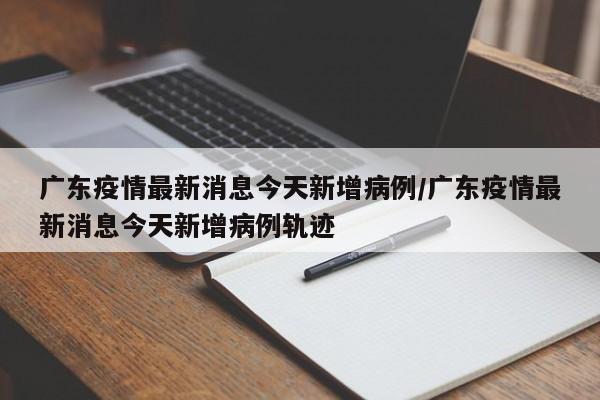 广东疫情最新消息今天新增病例/广东疫情最新消息今天新增病例轨迹