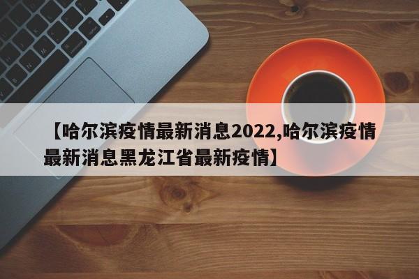 【哈尔滨疫情最新消息2022,哈尔滨疫情最新消息黑龙江省最新疫情】