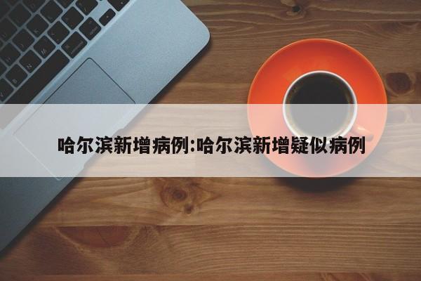 哈尔滨新增病例:哈尔滨新增疑似病例