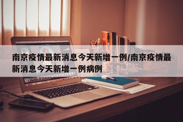 南京疫情最新消息今天新增一例/南京疫情最新消息今天新增一例病例