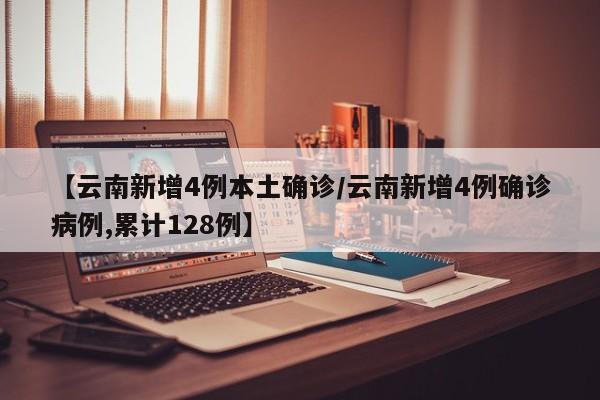 【云南新增4例本土确诊/云南新增4例确诊病例,累计128例】