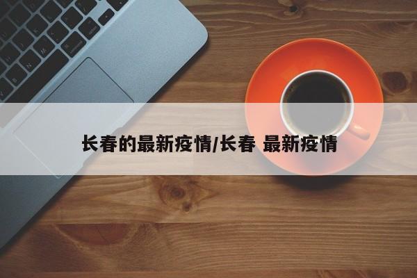 长春的最新疫情/长春 最新疫情