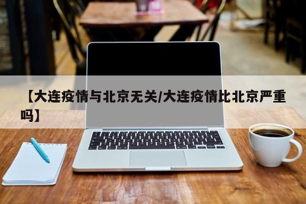【大连疫情与北京无关/大连疫情比北京严重吗】