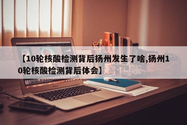 【10轮核酸检测背后扬州发生了啥,扬州10轮核酸检测背后体会】