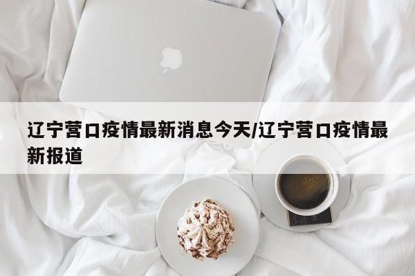 辽宁营口疫情最新消息今天/辽宁营口疫情最新报道