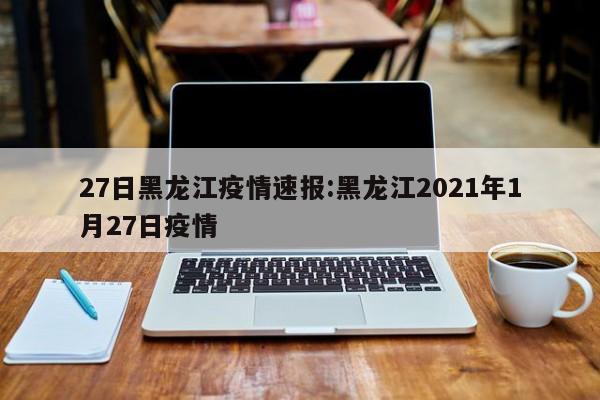 27日黑龙江疫情速报:黑龙江2021年1月27日疫情