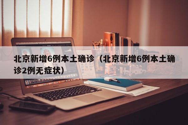 北京新增6例本土确诊(北京新增6例本土确诊2例无症状)