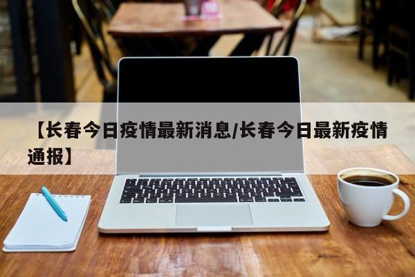 【长春今日疫情最新消息/长春今日最新疫情通报】