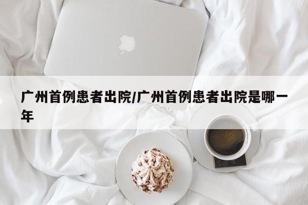 广州首例患者出院/广州首例患者出院是哪一年