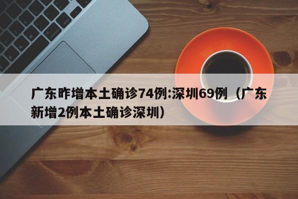 广东昨增本土确诊74例:深圳69例(广东新增2例本土确诊深圳)