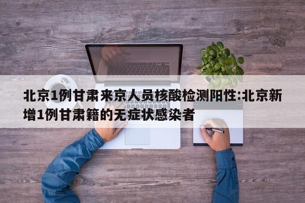 北京1例甘肃来京人员核酸检测阳性:北京新增1例甘肃籍的无症状感染者