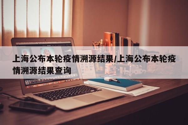 上海公布本轮疫情溯源结果/上海公布本轮疫情溯源结果查询