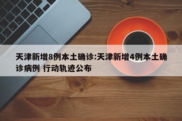 天津新增8例本土确诊:天津新增4例本土确诊病例 行动轨迹公布