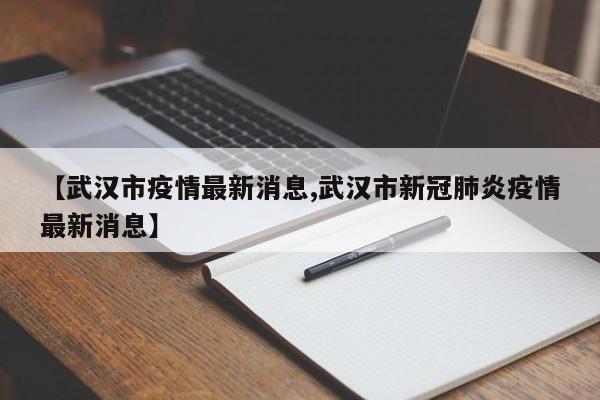 【武汉市疫情最新消息,武汉市新冠肺炎疫情最新消息】