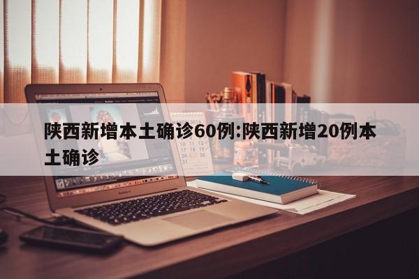 陕西新增本土确诊60例:陕西新增20例本土确诊