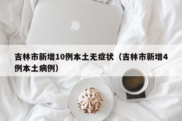 吉林市新增10例本土无症状(吉林市新增4例本土病例)