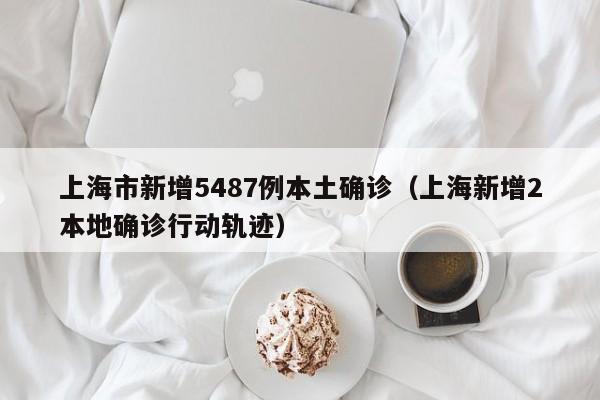 上海市新增5487例本土确诊(上海新增2本地确诊行动轨迹)
