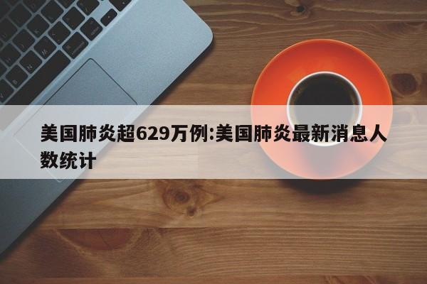 美国肺炎超629万例:美国肺炎最新消息人数统计