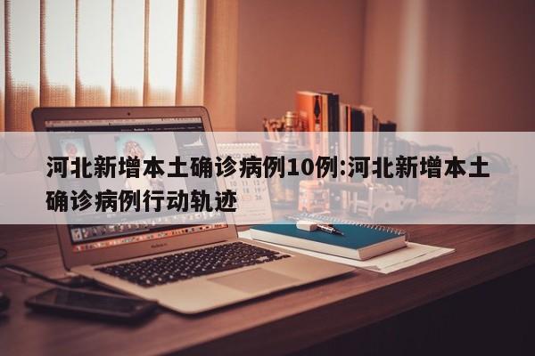 河北新增本土确诊病例10例:河北新增本土确诊病例行动轨迹