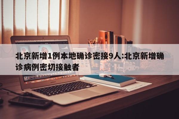 北京新增1例本地确诊密接9人:北京新增确诊病例密切接触者