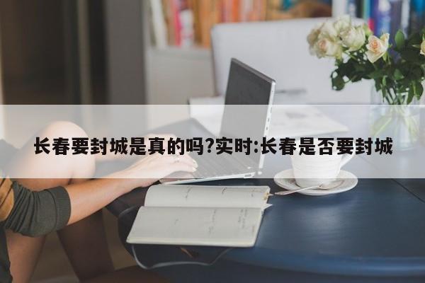 长春要封城是真的吗?实时:长春是否要封城