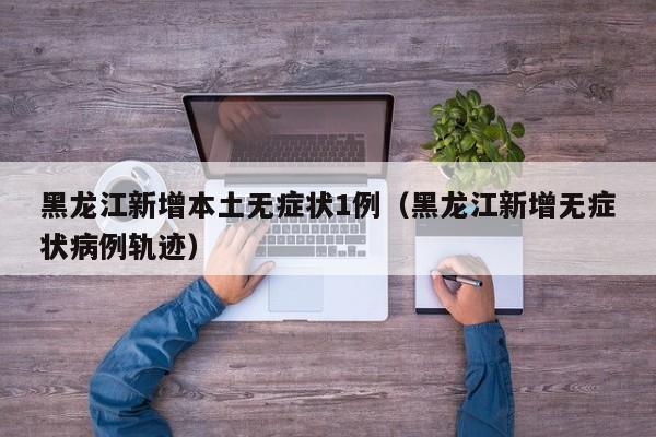 黑龙江新增本土无症状1例(黑龙江新增无症状病例轨迹)