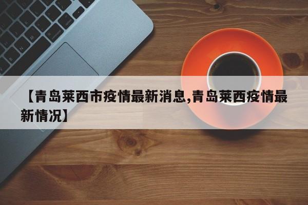 【青岛莱西市疫情最新消息,青岛莱西疫情最新情况】