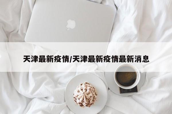 天津最新疫情/天津最新疫情最新消息