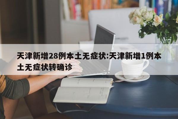天津新增28例本土无症状:天津新增1例本土无症状转确诊