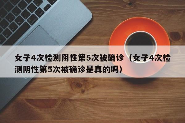 女子4次检测阴性第5次被确诊(女子4次检测阴性第5次被确诊是真的吗)
