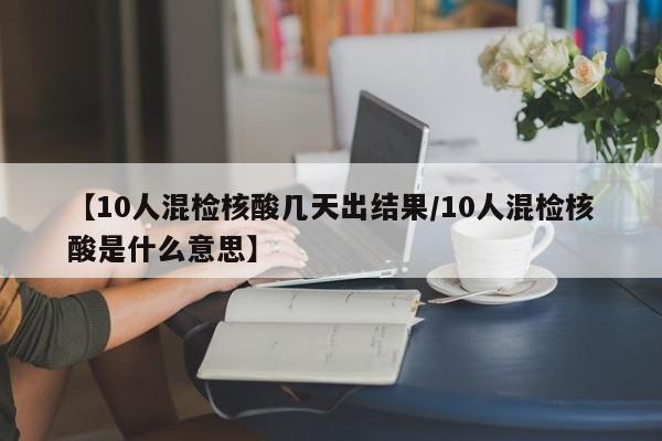 【10人混检核酸几天出结果/10人混检核酸是什么意思】