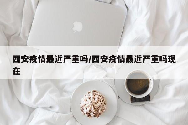 西安疫情最近严重吗/西安疫情最近严重吗现在