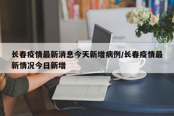 长春疫情最新消息今天新增病例/长春疫情最新情况今日新增