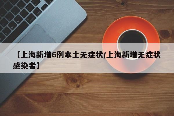 【上海新增6例本土无症状/上海新增无症状感染者】