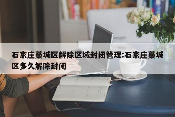 石家庄藁城区解除区域封闭管理:石家庄藁城区多久解除封闭