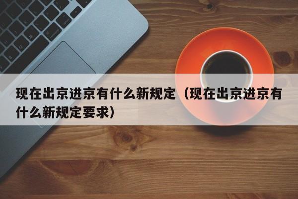 现在出京进京有什么新规定(现在出京进京有什么新规定要求)
