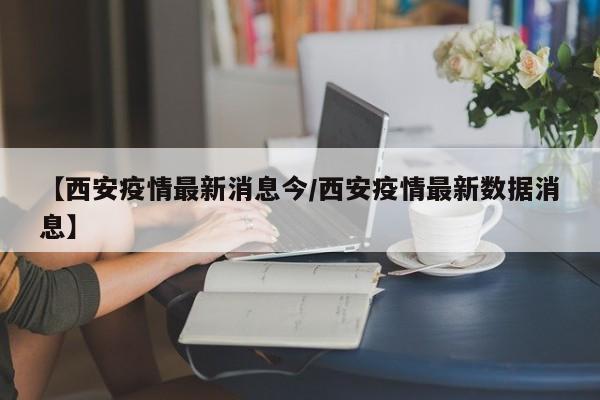 【西安疫情最新消息今/西安疫情最新数据消息】