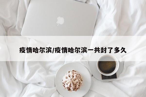 疫情哈尔滨/疫情哈尔滨一共封了多久