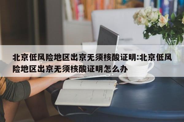 北京低风险地区出京无须核酸证明:北京低风险地区出京无须核酸证明怎么办