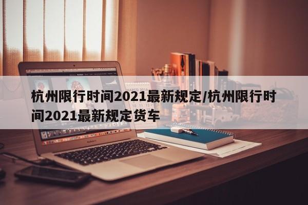 杭州限行时间2021最新规定/杭州限行时间2021最新规定货车