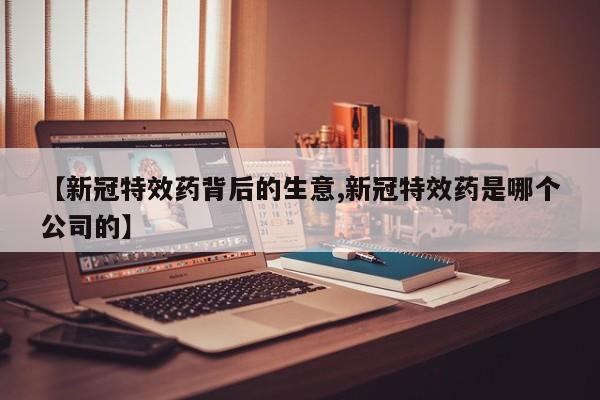 【新冠特效药背后的生意,新冠特效药是哪个公司的】