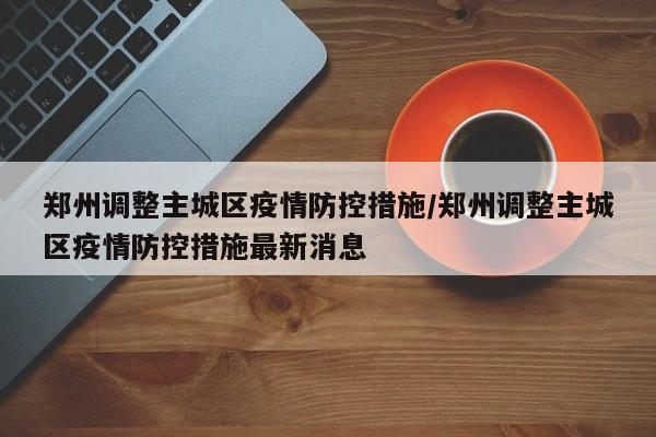 郑州调整主城区疫情防控措施/郑州调整主城区疫情防控措施最新消息