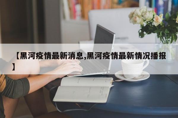 【黑河疫情最新消息,黑河疫情最新情况播报】
