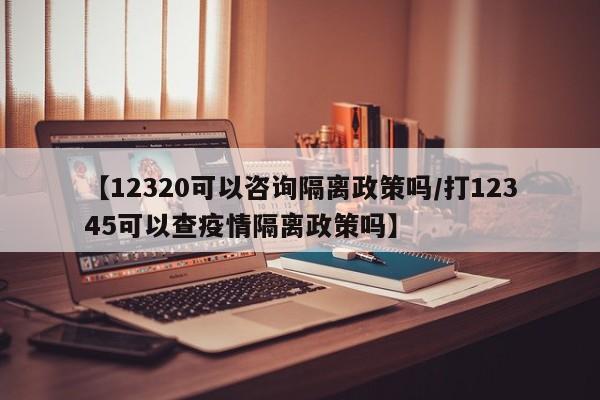 【12320可以咨询隔离政策吗/打12345可以查疫情隔离政策吗】