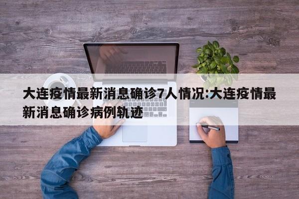 大连疫情最新消息确诊7人情况:大连疫情最新消息确诊病例轨迹