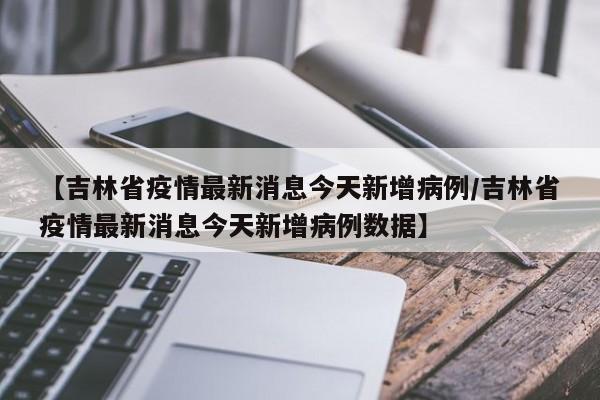 【吉林省疫情最新消息今天新增病例/吉林省疫情最新消息今天新增病例数据】
