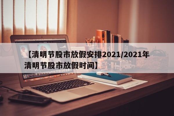【清明节股市放假安排2021/2021年清明节股市放假时间】